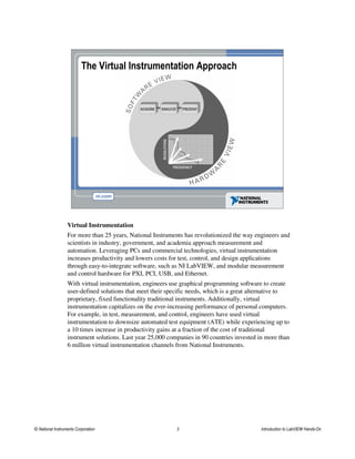 The Virtual Instrumentation Approach
Virtual Instrumentation
For more than 25 years, National Instruments has revolutionized the way engineers and
scientists in industry, government, and academia approach measurement and
automation. Leveraging PCs and commercial technologies, virtual instrumentation
increases productivity and lowers costs for test, control, and design applications
through easy-to-integrate software, such as NI LabVIEW, and modular measurement
and control hardware for PXI, PCI, USB, and Ethernet.
With virtual instrumentation, engineers use graphical programming software to create
user-defined solutions that meet their specific needs, which is a great alternative to
proprietary, fixed functionality traditional instruments. Additionally, virtual
instrumentation capitalizes on the ever-increasing performance of personal computers.
For example, in test, measurement, and control, engineers have used virtual
instrumentation to downsize automated test equipment (ATE) while experiencing up to
a 10 times increase in productivity gains at a fraction of the cost of traditional
instrument solutions. Last year 25,000 companies in 90 countries invested in more than
6 million virtual instrumentation channels from National Instruments.
© National Instruments Corporation 3 Introduction to LabVIEW Hands-On
 