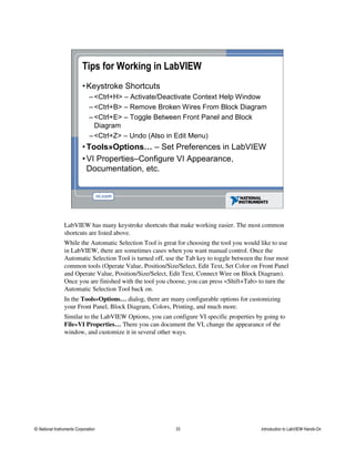Tips for Working in LabVIEW
•Keystroke Shortcuts
– <Ctrl+H> – Activate/Deactivate Context Help Window
– <Ctrl+B> – Remove Broken Wires From Block Diagram
– <Ctrl+E> – Toggle Between Front Panel and Block
Diagram
– <Ctrl+Z> – Undo (Also in Edit Menu)
•Tools»Options… – Set Preferences in LabVIEW
•VI Properties–Configure VI Appearance,
Documentation, etc.
LabVIEW has many keystroke shortcuts that make working easier. The most common
shortcuts are listed above.
While the Automatic Selection Tool is great for choosing the tool you would like to use
in LabVIEW, there are sometimes cases when you want manual control. Once the
Automatic Selection Tool is turned off, use the Tab key to toggle between the four most
common tools (Operate Value, Position/Size/Select, Edit Text, Set Color on Front Panel
and Operate Value, Position/Size/Select, Edit Text, Connect Wire on Block Diagram).
Once you are finished with the tool you choose, you can press <Shift+Tab> to turn the
Automatic Selection Tool back on.
In the Tools»Options… dialog, there are many configurable options for customizing
your Front Panel, Block Diagram, Colors, Printing, and much more.
Similar to the LabVIEW Options, you can configure VI specific properties by going to
File»VI Properties… There you can document the VI, change the appearance of the
window, and customize it in several other ways.
© National Instruments Corporation 33 Introduction to LabVIEW Hands-On
 