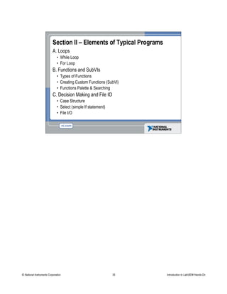 Section II – Elements of Typical Programs
A. Loops
• While Loop
• For Loop
B. Functions and SubVIs
• Types of Functions
• Creating Custom Functions (SubVI)
• Functions Palette & Searching
C. Decision Making and File IO
• Case Structure
• Select (simple If statement)
• File I/O
© National Instruments Corporation 35 Introduction to LabVIEW Hands-On
 