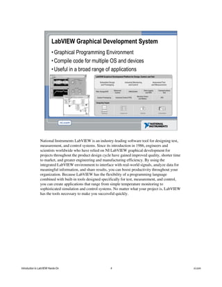 LabVIEW Graphical Development System
•Graphical Programming Environment
•Compile code for multiple OS and devices
•Useful in a broad range of applications
National Instruments LabVIEW is an industry-leading software tool for designing test,
measurement, and control systems. Since its introduction in 1986, engineers and
scientists worldwide who have relied on NI LabVIEW graphical development for
projects throughout the product design cycle have gained improved quality, shorter time
to market, and greater engineering and manufacturing efficiency. By using the
integrated LabVIEW environment to interface with real-world signals, analyze data for
meaningful information, and share results, you can boost productivity throughout your
organization. Because LabVIEW has the flexibility of a programming language
combined with built-in tools designed specifically for test, measurement, and control,
you can create applications that range from simple temperature monitoring to
sophisticated simulation and control systems. No matter what your project is, LabVIEW
has the tools necessary to make you successful quickly.
Introduction to LabVIEW Hands-On 4 ni.com
 