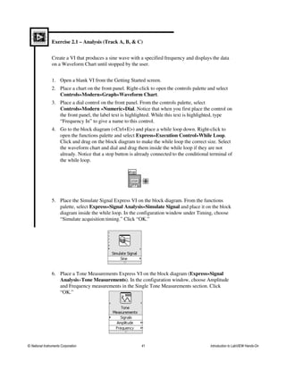 Exercise 2.1 – Analysis (Track A, B, & C)
Create a VI that produces a sine wave with a specified frequency and displays the data
on a Waveform Chart until stopped by the user.
1. Open a blank VI from the Getting Started screen.
2. Place a chart on the front panel. Right-click to open the controls palette and select
Controls»Modern»Graph»Waveform Chart.
3. Place a dial control on the front panel. From the controls palette, select
Controls»Modern »Numeric»Dial. Notice that when you first place the control on
the front panel, the label text is highlighted. While this text is highlighted, type
“Frequency In” to give a name to this control.
4. Go to the block diagram (<Ctrl+E>) and place a while loop down. Right-click to
open the functions palette and select Express»Execution Control»While Loop.
Click and drag on the block diagram to make the while loop the correct size. Select
the waveform chart and dial and drag them inside the while loop if they are not
already. Notice that a stop button is already connected to the conditional terminal of
the while loop.
5. Place the Simulate Signal Express VI on the block diagram. From the functions
palette, select Express»Signal Analysis»Simulate Signal and place it on the block
diagram inside the while loop. In the configuration window under Timing, choose
“Simulate acquisition timing.” Click “OK.”
6. Place a Tone Measurements Express VI on the block diagram (Express»Signal
Analysis»Tone Measurements). In the configuration window, choose Amplitude
and Frequency measurements in the Single Tone Measurements section. Click
“OK.”
© National Instruments Corporation 41 Introduction to LabVIEW Hands-On
 