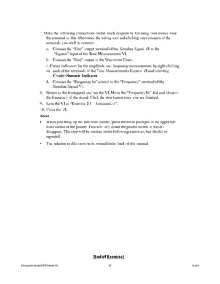 7. Make the following connections on the block diagram by hovering your mouse over
the terminal so that it becomes the wiring tool and clicking once on each of the
terminals you wish to connect:
a. Connect the “Sine” output terminal of the Simulate Signal VI to the
“Signals” input of the Tone Measurements VI.
b. Connect the “Sine” output to the Waveform Chart.
c. Create indicators for the amplitude and frequency measurements by right-clicking
on each of the terminals of the Tone Measurements Express VI and selecting
Create»Numeric Indicator.
d. Connect the “Frequency In” control to the “Frequency” terminal of the
Simulate Signal VI.
8. Return to the front panel and run the VI. Move the “Frequency In” dial and observe
the frequency of the signal. Click the stop button once you are finished.
9. Save the VI as “Exercise 2.1 – Simulated.vi”.
10. Close the VI.
Notes
• When you bring up the functions palette, press the small push pin in the upper left
hand corner of the palette. This will tack down the palette so that it doesn’t
disappear. This step will be omitted in the following exercises, but should be
repeated.
• The solution to this exercise is printed in the back of this manual.
(End of Exercise)
Introduction to LabVIEW Hands-On 42 ni.com
 