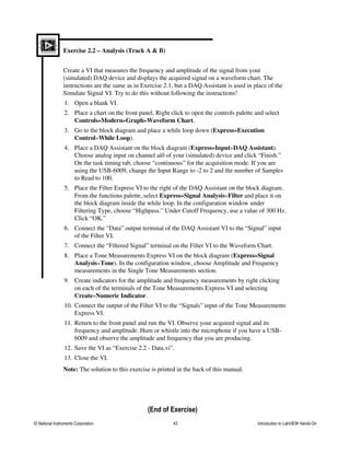 Exercise 2.2 – Analysis (Track A & B)
Create a VI that measures the frequency and amplitude of the signal from your
(simulated) DAQ device and displays the acquired signal on a waveform chart. The
instructions are the same as in Exercise 2.1, but a DAQ Assistant is used in place of the
Simulate Signal VI. Try to do this without following the instructions!
1. Open a blank VI.
2. Place a chart on the front panel. Right click to open the controls palette and select
Controls»Modern»Graph»Waveform Chart.
3. Go to the block diagram and place a while loop down (Express»Execution
Control»While Loop).
4. Place a DAQ Assistant on the block diagram (Express»Input»DAQ Assistant).
Choose analog input on channel ai0 of your (simulated) device and click “Finish.”
On the task timing tab, choose “continuous” for the acquisition mode. If you are
using the USB-6009, change the Input Range to -2 to 2 and the number of Samples
to Read to 100.
5. Place the Filter Express VI to the right of the DAQ Assistant on the block diagram.
From the functions palette, select Express»Signal Analysis»Filter and place it on
the block diagram inside the while loop. In the configuration window under
Filtering Type, choose “Highpass.” Under Cutoff Frequency, use a value of 300 Hz.
Click “OK.”
6. Connect the “Data” output terminal of the DAQ Assistant VI to the “Signal” input
of the Filter VI.
7. Connect the “Filtered Signal” terminal on the Filter VI to the Waveform Chart.
8. Place a Tone Measurements Express VI on the block diagram (Express»Signal
Analysis»Tone). In the configuration window, choose Amplitude and Frequency
measurements in the Single Tone Measurements section.
9. Create indicators for the amplitude and frequency measurements by right clicking
on each of the terminals of the Tone Measurements Express VI and selecting
Create»Numeric Indicator.
10. Connect the output of the Filter VI to the “Signals” input of the Tone Measurements
Express VI.
11. Return to the front panel and run the VI. Observe your acquired signal and its
frequency and amplitude. Hum or whistle into the microphone if you have a USB-
6009 and observe the amplitude and frequency that you are producing.
12. Save the VI as “Exercise 2.2 - Data.vi”.
13. Close the VI.
Note: The solution to this exercise is printed in the back of this manual.
(End of Exercise)
© National Instruments Corporation 43 Introduction to LabVIEW Hands-On
 
