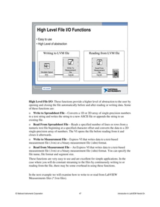 High Level File I/O Functions
• Easy to use
• High Level of abstraction
Writing to LVM fileWriting to LVM file Reading from LVM fileReading from LVM file
High Level File I/O: These functions provide a higher level of abstraction to the user by
opening and closing the file automatically before and after reading or writing data. Some
of these functions are:
o Write to Spreadsheet File – Converts a 1D or 2D array of single-precision numbers
to a text string and writes the string to a new ASCII file or appends the string to an
existing file.
o Read From Spreadsheet File – Reads a specified number of lines or rows from a
numeric text file beginning at a specified character offset and converts the data to a 2D
single-precision array of numbers. The VI opens the file before reading from it and
closes it afterwards.
o Write to Measurement File – Express VI that writes data to a text-based
measurement file (.lvm) or a binary measurement file (.tdm) format.
o Read from Measurement File – An Express VI that writes data to a text-based
measurement file (.lvm) or a binary measurement file (.tdm) format. You can specify the
file name, file format and segment size.
These functions are very easy to use and are excellent for simple applications. In the
case where you will do constant streaming to the files by continuously writing to or
reading from the file, there may be some overhead in using these functions.
In the next example we will examine how to write to or read from LabVIEW
Measurements files (*.lvm files).
© National Instruments Corporation 47 Introduction to LabVIEW Hands-On
 