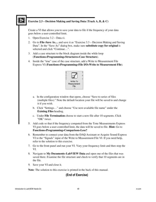 Exercise 2.3 – Decision Making and Saving Data (Track A, B, & C)
Create a VI that allows you to save your data to file if the frequency of your data
goes below a user-controlled limit.
1. Open Exercise 3.2 – Data.vi.
2. Go to File»Save As… and save it as “Exercise 3.3 – Decision Making and Saving
Data”. In the “Save As” dialog box, make sure substitute copy for original is
selected and click “Continue…”.
3. Add a case structure to the block diagram inside the while loop
(Functions»Programming»Structures»Case Structure).
4. Inside the “true” case of the case structure, add a Write to Measurement File
Express VI (Functions»Programming»File I/O»Write to Measurement File).
a. In the configuration window that opens, choose “Save to series of files
(multiple files).” Note the default location your file will be saved to and change
it if you wish.
b. Click “Settings…” and choose “Use next available file name” under the
Existing Files heading.
c. Under File Termination choose to start a new file after 10 segments. Click
“OK” twice.
5. Add code so that if the frequency computed from the Tone Measurements Express
VI goes below a user-controlled limit, the data will be saved to file. Hint: Go to
Functions»Programming»Comparison»Less?
6. Remember to connect your data from the DAQ Assistant or Acquire Sound Express
VI to the “Signals” input of the Write to Measurement File VI. If you need help,
refer to the solution to this exercise.
7. Go to the front panel and run your VI. Vary your frequency limit and then stop the
VI.
8. Navigate to My Documents»LabVIEW Data and open one of the files that was
saved there. Examine the file structure and check to verify that 10 segments are in
the file.
9. Save your VI and close it.
Note: The solution to this exercise is printed in the back of this manual.
(End of Exercise)
Introduction to LabVIEW Hands-On 48 ni.com
 