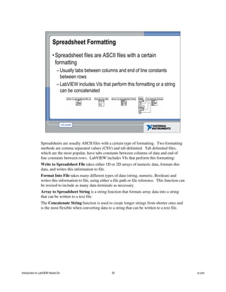 Spreadsheet Formatting
•Spreadsheet files are ASCII files with a certain
formatting
– Usually tabs between columns and end of line constants
between rows
– LabVIEW includes VIs that perform this formatting or a string
can be concatenated
Spreadsheets are usually ASCII files with a certain type of formatting. Two formatting
methods are comma separated values (CSV) and tab delimited. Tab delimited files,
which are the most popular, have tabs constants between columns of data and end of
line constants between rows. LabVIEW includes VIs that perform this formatting:
Write to Spreadsheet File takes either 1D or 2D arrays of numeric data, formats this
data, and writes this information to file.
Format Into File takes many different types of data (string, numeric, Boolean) and
writes this information to file, using either a file path or file reference. This function can
be resized to include as many data terminals as necessary.
Array to Spreadsheet String is a string function that formats array data into a string
that can be written to a text file.
The Concatenate String function is used to create longer strings from shorter ones and
is the most flexible when converting data to a string that can be written to a text file.
Introduction to LabVIEW Hands-On 50 ni.com
 