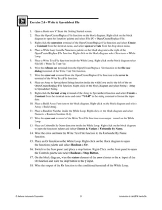 Exercise 2.4 – Write to Spreadsheet File
1. Open a blank new VI from the Getting Started screen.
2. Place the Open/Create/Replace File function on the block diagram. Right-click on the block
diagram to open the functions palette and select File I/O » Open/Create/Replace File.
3. Right-click the operation terminal of the Open/Create/Replace File function and select Create
» Constant from the shortcut menu, and select open or create from the drop down menu.
4. Place a While loop from the Structures palette on the block diagram to the right of the
Open/Create/Replace File function. Right-click on the block diagram select Structures » While
Loop.
5. Place a Write Text File function inside the While Loop. Right-click on the block diagram select
File I/O » Write To Text File.
6. Wire the refnum out terminal from the Open/Create/Replace File function to the file (use
dialog) terminal of the Write Text File function.
7. Wire the error out terminal from the Open/Create/Replace File function to the error in
terminal of the Write Text File function.
8. Place an Array to Spreadsheet String function inside the while loop and to the left of the on
Open/Create/Replace File function. Right-click on the block diagram and select String » Array
to Spreadsheet String.
9. Right-click the format string terminal of the Array to Spreadsheet function and select Create »
Constant from the shortcut menu and enter “%0.4f” in the string constant to format the input
data.
10. Place a Build Array Function on the block diagram. Right-click on the block diagram and select
Array » Build Array.
11. Place a Random Number inside the While Loop. Right-click on the block diagram and select
Numeric » Random Number (0-1).
12. Wire the error out terminal of the Write Text File function to an output tunnel on the While
Loop.
13. Place an Unbundle By Name function inside the While Loop. Right-click on the block diagram
to open the functions palette and select Cluster & Variant » Unbundle By Name.
14. Wire the error out from the Write Text File function to the Unbundle By Name
function.
15. Place an Or function in the While Loop. Right-click on the block diagram to open
the functions palette and select Boolean » Or.
16. Switch to the front panel and place a stop button. Right-Click on the front panel to open
the Controls palette and select Boolean » Stop Button.
17. On the block diagram, wire the status element of the error cluster to the x input of the
Or function and wire the stop button to the y input.
18. Wire the output of the Or function to the conditional terminal of the While Loop.
© National Instruments Corporation 51 Introduction to LabVIEW Hands-On
 