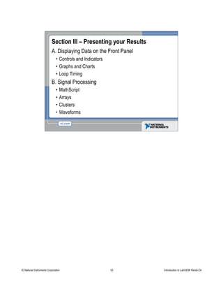 Section III – Presenting your Results
A. Displaying Data on the Front Panel
• Controls and Indicators
• Graphs and Charts
• Loop Timing
B. Signal Processing
• MathScript
• Arrays
• Clusters
• Waveforms
© National Instruments Corporation 53 Introduction to LabVIEW Hands-On
 