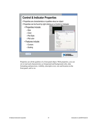 Control & Indicator Properties
• Properties are characteristics or qualities about an object
• Properties can be found by right clicking on a Control or Indicator
• Properties Include:
–Size
–Color
–Plot Style
–Plot color
• Features include:
–Cursors
–Scaling
Properties are all the qualities of a front panel object. With properties, you can
set or read such characteristics as foreground and background color, data
formatting and precision, visibility, descriptive text, size and location on the
front panel, and so on.
© National Instruments Corporation 61 Introduction to LabVIEW Hands-On
 