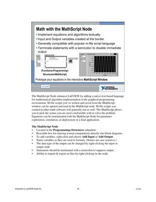 Math with the MathScript Node
• Implement equations and algorithms textually
• Input and Output variables created at the border
• Generally compatible with popular m-file script language
• Terminate statements with a semicolon to disable immediate
output
Prototype your equations in the interactive MathScript Window.
(Functions»Programming»
Structures»MathScript)
The MathScript Node enhances LabVIEW by adding a native text-based language
for mathematical algorithm implementation in the graphical programming
environment. M-file scripts you’ve written and saved from the MathScript
window can be opened and used in the MathScript node. M-file scripts you
created in other math software will generally run as well. The MathScript allows
you to pick the syntax you are most comfortable with to solve the problem.
Equations can be instrumented with the MathScript Node for parameter
exploration, simulation, or deployment in a final application.
The MathScript Node:
• Located in the Programming»Structures subpalette.
• Resizable box for entering textual computations directly into block diagrams.
• To add variables, right-click and choose Add Input or Add Output.
• Name variables as they are used in formula. (Names are case sensitive.)
• The data type of the output can be changed by right-clicking the input or
output node.
• Statements should be terminated with a semicolon to suppress output.
• Ability to import & export m-files by right-clicking on the node.
Introduction to LabVIEW Hands-On 64 ni.com
 