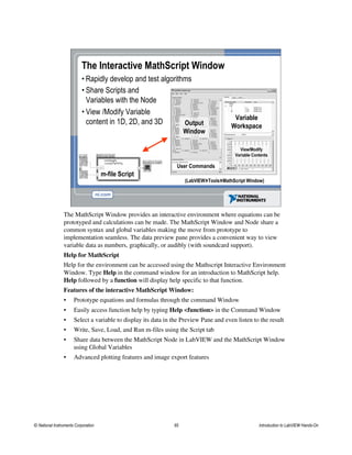 The Interactive MathScript Window
• Rapidly develop and test algorithms
(LabVIEW»Tools»MathScript Window)
Output
Window
Variable
Workspace
View/Modify
Variable Contents
User Commands
m-file Script
• Share Scripts and
Variables with the Node
• View /Modify Variable
content in 1D, 2D, and 3D
The MathScript Window provides an interactive environment where equations can be
prototyped and calculations can be made. The MathScript Window and Node share a
common syntax and global variables making the move from prototype to
implementation seamless. The data preview pane provides a convenient way to view
variable data as numbers, graphically, or audibly (with soundcard support).
Help for MathScript
Help for the environment can be accessed using the Mathscript Interactive Environment
Window. Type Help in the command window for an introduction to MathScript help.
Help followed by a function will display help specific to that function.
Features of the interactive MathScript Window:
• Prototype equations and formulas through the command Window
• Easily access function help by typing Help <function> in the Command Window
• Select a variable to display its data in the Preview Pane and even listen to the result
• Write, Save, Load, and Run m-files using the Script tab
• Share data between the MathScript Node in LabVIEW and the MathScript Window
using Global Variables
• Advanced plotting features and image export features
© National Instruments Corporation 65 Introduction to LabVIEW Hands-On
 