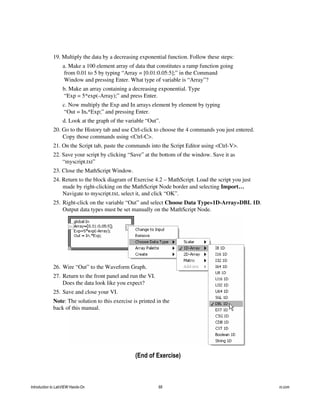 19. Multiply the data by a decreasing exponential function. Follow these steps:
a. Make a 100 element array of data that constitutes a ramp function going
from 0.01 to 5 by typing “Array = [0.01:0.05:5];” in the Command
Window and pressing Enter. What type of variable is “Array”?
b. Make an array containing a decreasing exponential. Type
“Exp = 5*exp(-Array);” and press Enter.
c. Now multiply the Exp and In arrays element by element by typing
“Out = In.*Exp;” and pressing Enter.
d. Look at the graph of the variable “Out”.
20. Go to the History tab and use Ctrl-click to choose the 4 commands you just entered.
Copy those commands using <Ctrl-C>.
21. On the Script tab, paste the commands into the Script Editor using <Ctrl-V>.
22. Save your script by clicking “Save” at the bottom of the window. Save it as
“myscript.txt”
23. Close the MathScript Window.
24. Return to the block diagram of Exercise 4.2 – MathScript. Load the script you just
made by right-clicking on the MathScript Node border and selecting Import…
Navigate to myscript.txt, select it, and click “OK”.
25. Right-click on the variable “Out” and select Choose Data Type»1D-Array»DBL 1D.
Output data types must be set manually on the MathScript Node.
26. Wire “Out” to the Waveform Graph.
27. Return to the front panel and run the VI.
Does the data look like you expect?
25. Save and close your VI.
Note: The solution to this exercise is printed in the
back of this manual.
(End of Exercise)
Introduction to LabVIEW Hands-On 68 ni.com
 