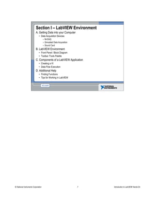 Section I – LabVIEW Environment
A. Getting Data into your Computer
• Data Acquisition Devices
– NI-DAQ
– Simulated Data Acquisition
– Sound Card
B. LabVIEW Environment
• Front Panel / Block Diagram
• Toolbar /Tools Palette
C. Components of a LabVIEW Application
• Creating a VI
• Data Flow Execution
D. Additional Help
• Finding Functions
• Tips for Working in LabVIEW
© National Instruments Corporation 7 Introduction to LabVIEW Hands-On
 