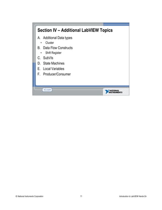 Section IV – Additional LabVIEW Topics
A. Additional Data types
• Cluster
B. Data Flow Constructs
• Shift Register
C. SubVIs
D. State Machines
E. Local Variables
F. Producer/Consumer
© National Instruments Corporation 71 Introduction to LabVIEW Hands-On
 