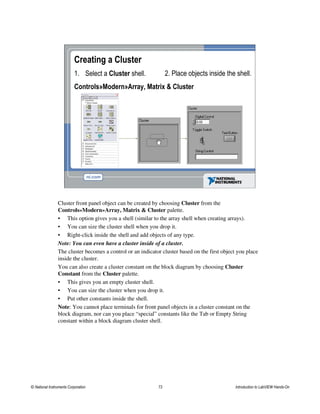 Creating a Cluster
1. Select a Cluster shell.
Controls»Modern»Array, Matrix & Cluster
2. Place objects inside the shell.
Cluster front panel object can be created by choosing Cluster from the
Controls»Modern»Array, Matrix & Cluster palette.
• This option gives you a shell (similar to the array shell when creating arrays).
• You can size the cluster shell when you drop it.
• Right-click inside the shell and add objects of any type.
Note: You can even have a cluster inside of a cluster.
The cluster becomes a control or an indicator cluster based on the first object you place
inside the cluster.
You can also create a cluster constant on the block diagram by choosing Cluster
Constant from the Cluster palette.
• This gives you an empty cluster shell.
• You can size the cluster when you drop it.
• Put other constants inside the shell.
Note: You cannot place terminals for front panel objects in a cluster constant on the
block diagram, nor can you place “special” constants like the Tab or Empty String
constant within a block diagram cluster shell.
© National Instruments Corporation 73 Introduction to LabVIEW Hands-On
 