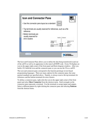 Icon and Connector Pane
• Use this connector pane layout as a standard
• Top terminals are usually reserved for references, such as a file
reference
• Bottom terminals are
usually reserved for
error clusters
The Icon and Connector Pane allows you to define the data being transferred in and out
of the subVI as well as its appearance in the main LabVIEW code. Every VI displays an
icon in the upper-right corner of the front panel and block diagram windows. After you
build a VI, build the icon and the connector pane so you can use the VI as a subVI.
The icon and connector pane correspond to the function prototype in text-based
programming languages. There are many options for the connector pane, but some
general standards are specified above. Namely, to always reserve the top terminals for
references and the bottom terminals for error clusters.
To define a connector pane, right-click the icon in the upper right corner of the front
panel and select Show Connector from the shortcut menu. Each rectangle on the
connector pane represents a terminal. Use the terminals to assign inputs and outputs.
Select a different pattern by right-clicking the connector pane and selecting Patterns
from the shortcut menu.
Introduction to LabVIEW Hands-On 80 ni.com
 