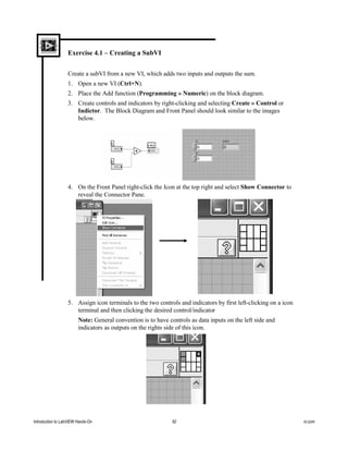 Exercise 4.1 – Creating a SubVI
Create a subVI from a new VI, which adds two inputs and outputs the sum.
1. Open a new VI (Ctrl+N).
2. Place the Add function (Programming » Numeric) on the block diagram.
3. Create controls and indicators by right-clicking and selecting Create » Control or
Indictor. The Block Diagram and Front Panel should look similar to the images
below.
4. On the Front Panel right-click the Icon at the top right and select Show Connector to
reveal the Connector Pane.
5. Assign icon terminals to the two controls and indicators by first left-clicking on a icon
terminal and then clicking the desired control/indicator
Note: General convention is to have controls as data inputs on the left side and
indicators as outputs on the rights side of this icon.
Introduction to LabVIEW Hands-On 82 ni.com
 