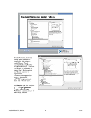 Producer/Consumer Design Pattern
Besides Variables, there are
several other methods for
transferring data between
parallel loops. This is
accomplished using Notifier
and Queue functions. Notifiers
can be used to implement a
Master/Slave design pattern
and Queues are used to
implement a
Producer/Consumer design
pattern. Both enable
LabVIEW programmers to
share data between loops.
Select File » New and navigate
to VI » From Template »
Frameworks » Design
Patterns to see an overview of
both design patterns.
Introduction to LabVIEW Hands-On 90 ni.com
 