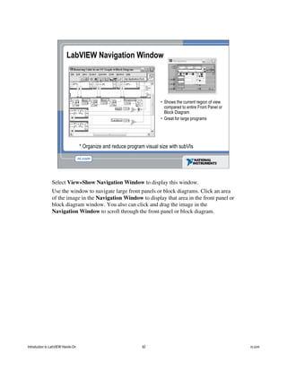 • Shows the current region of view
compared to entire Front Panel or
Block Diagram
• Great for large programs
LabVIEW Navigation Window
* Organize and reduce program visual size with subVIs
Select View»Show Navigation Window to display this window.
Use the window to navigate large front panels or block diagrams. Click an area
of the image in the Navigation Window to display that area in the front panel or
block diagram window. You also can click and drag the image in the
Navigation Window to scroll through the front panel or block diagram.
Introduction to LabVIEW Hands-On 92 ni.com
 