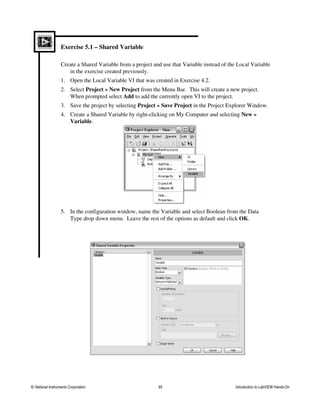 Exercise 5.1 – Shared Variable
Create a Shared Variable from a project and use that Variable instead of the Local Variable
in the exercise created previously.
1. Open the Local Variable VI that was created in Exercise 4.2.
2. Select Project » New Project from the Menu Bar. This will create a new project.
When prompted select Add to add the currently open VI to the project.
3. Save the project by selecting Project » Save Project in the Project Explorer Window.
4. Create a Shared Variable by right-clicking on My Computer and selecting New »
Variable.
5. In the configuration window, name the Variable and select Boolean from the Data
Type drop down menu. Leave the rest of the options as default and click OK.
© National Instruments Corporation 95 Introduction to LabVIEW Hands-On
 