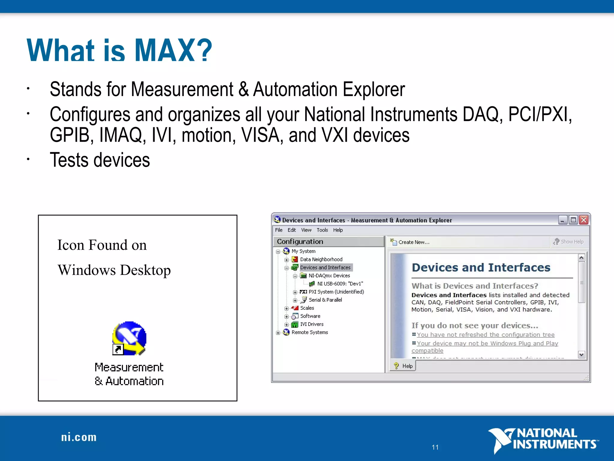 What is MAX?
•   Stands for Measurement & Automation Explorer
•   Configures and organizes all your National Instruments DAQ, PCI/PXI,
    GPIB, IMAQ, IVI, motion, VISA, and VXI devices
•   Tests devices



    Icon Found on
    Windows Desktop




                                                     11
 