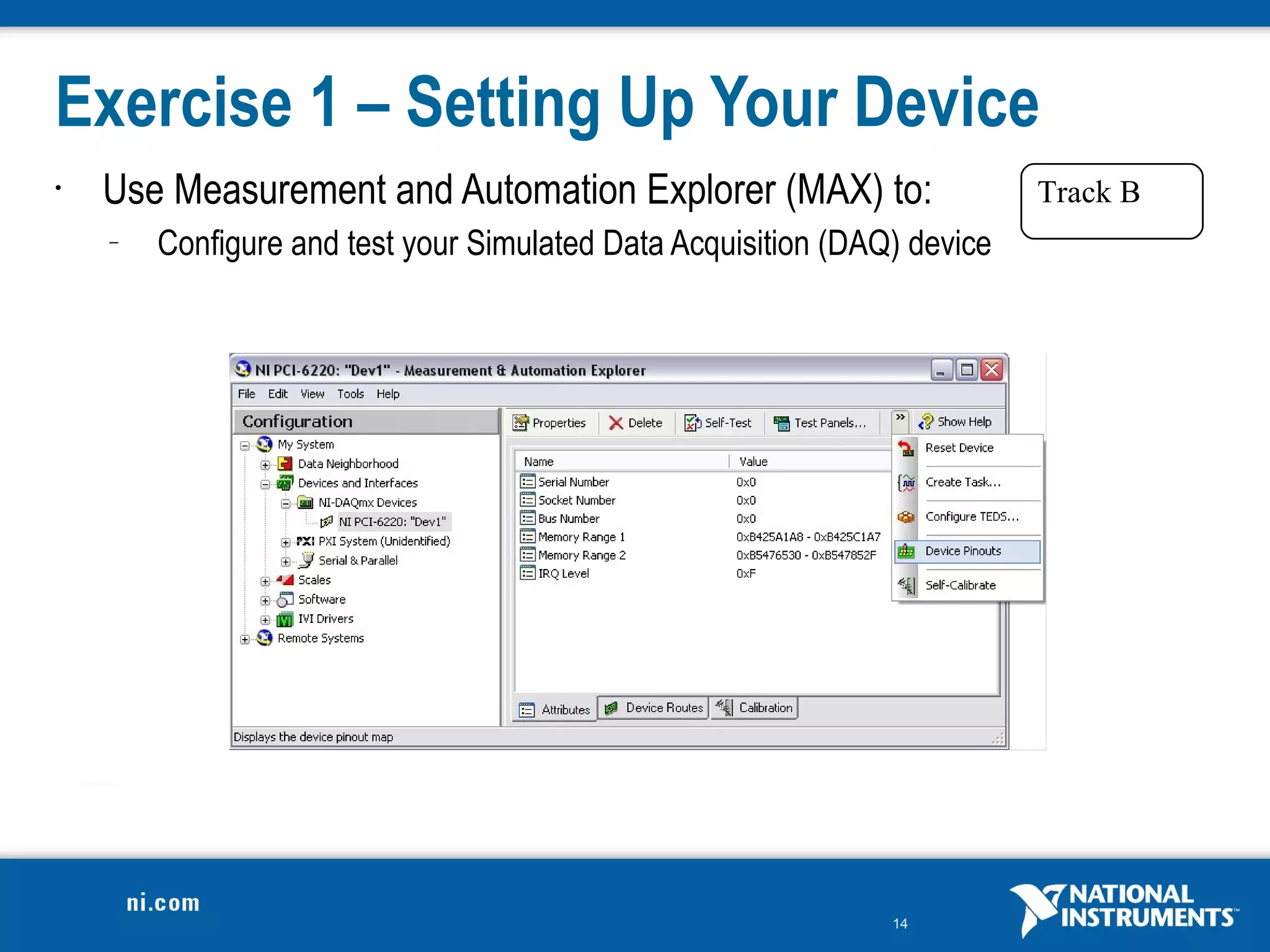 Exercise 1 – Setting Up Your Device
•   Use Measurement and Automation Explorer (MAX) to:                     Track B
    –   Configure and test your Simulated Data Acquisition (DAQ) device




                                                               14
 