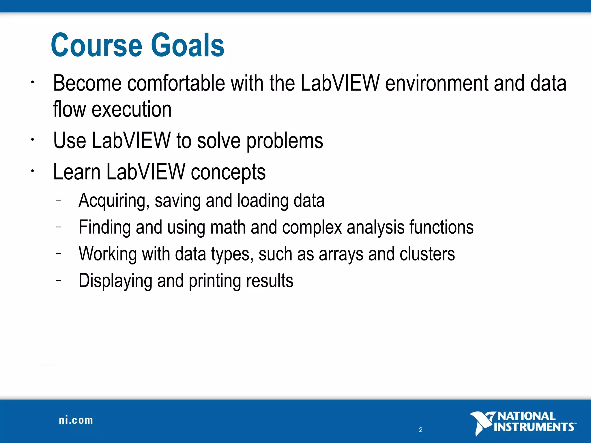 Course Goals
•   Become comfortable with the LabVIEW environment and data
    flow execution
•   Use LabVIEW to solve problems
•   Learn LabVIEW concepts
    –   Acquiring, saving and loading data
    –   Finding and using math and complex analysis functions
    –   Working with data types, such as arrays and clusters
    –   Displaying and printing results




                                                     2
 