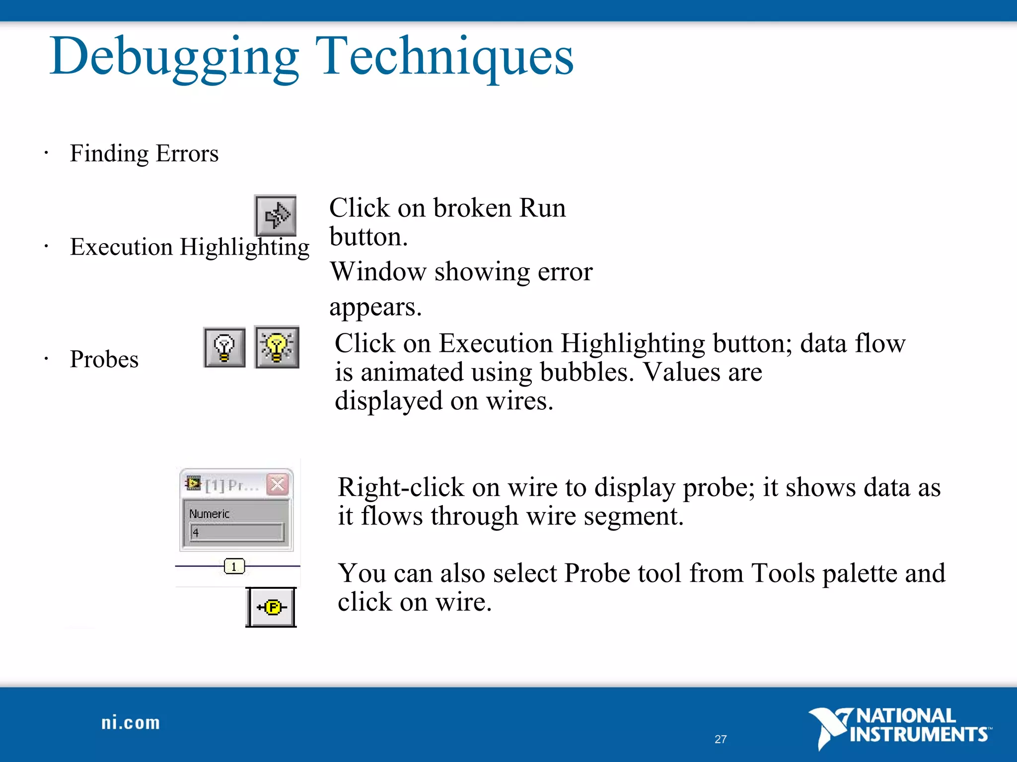 Debugging Techniques
•   Finding Errors

                           Click on broken Run
•   Execution Highlighting button.
                           Window showing error
                           appears.
                           Click on Execution Highlighting button; data flow
•   Probes
                           is animated using bubbles. Values are
                           displayed on wires.


                           Right-click on wire to display probe; it shows data as
                           it flows through wire segment.

                           You can also select Probe tool from Tools palette and
                           click on wire.



                                                            27
 
