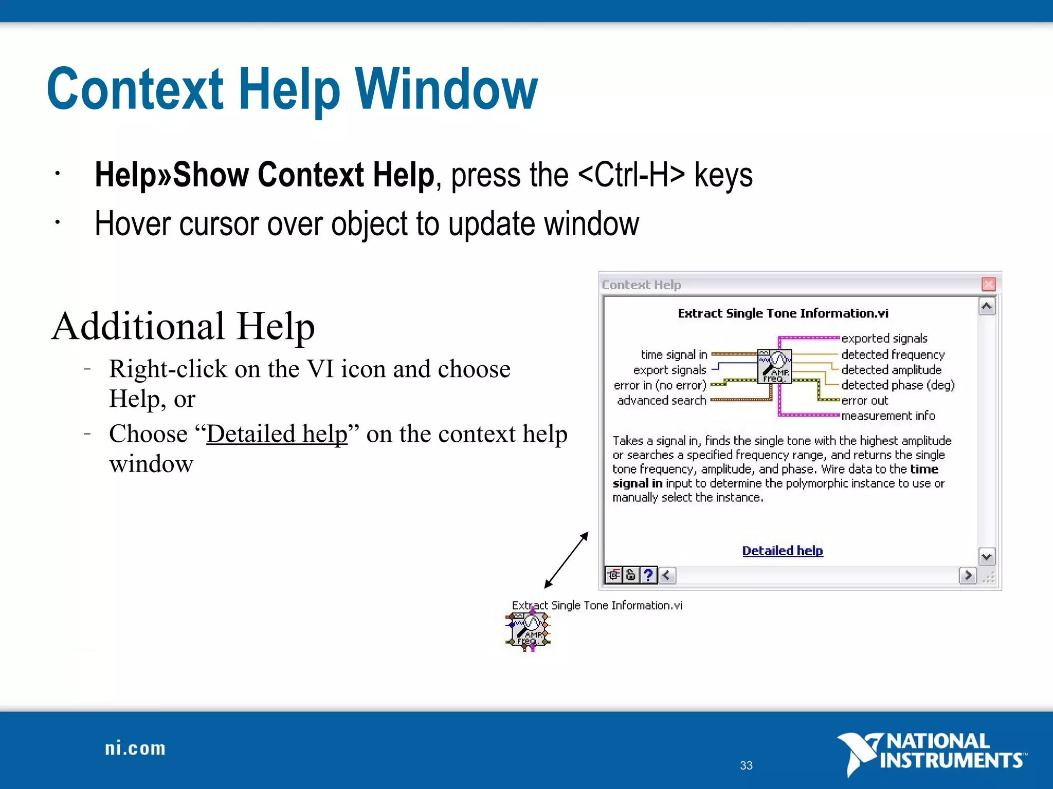 Context Help Window
•       Help»Show Context Help, press the <Ctrl-H> keys
•       Hover cursor over object to update window

Additional Help
    –    Right-click on the VI icon and choose
         Help, or
    –    Choose “Detailed help” on the context help
         window




                                                      33
 