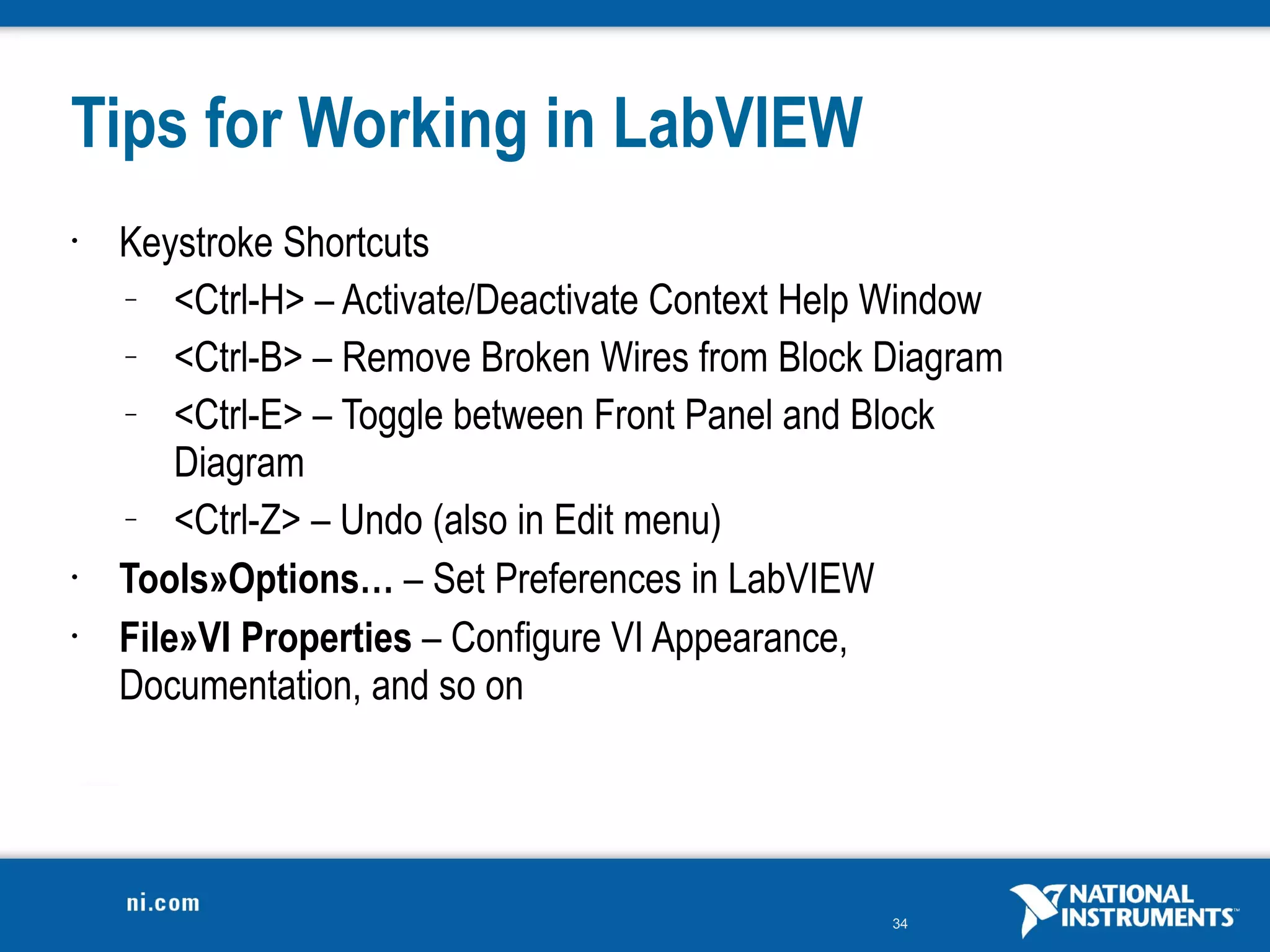 Tips for Working in LabVIEW
•   Keystroke Shortcuts
    –   <Ctrl-H> – Activate/Deactivate Context Help Window
    –   <Ctrl-B> – Remove Broken Wires from Block Diagram
    –   <Ctrl-E> – Toggle between Front Panel and Block
        Diagram
    –   <Ctrl-Z> – Undo (also in Edit menu)
•   Tools»Options… – Set Preferences in LabVIEW
•   File»VI Properties – Configure VI Appearance,
    Documentation, and so on




                                                   34
 