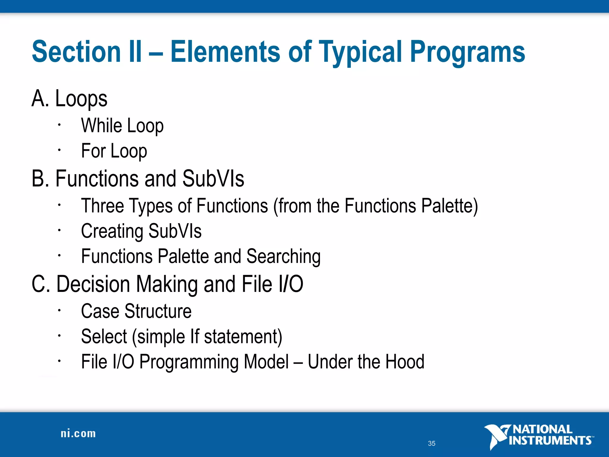 Section II – Elements of Typical Programs
A. Loops
   •   While Loop
   •   For Loop
B. Functions and SubVIs
   •   Three Types of Functions (from the Functions Palette)
   •   Creating SubVIs
   •   Functions Palette and Searching
C. Decision Making and File I/O
   •   Case Structure
   •   Select (simple If statement)
   •   File I/O Programming Model – Under the Hood


                                                     35
 