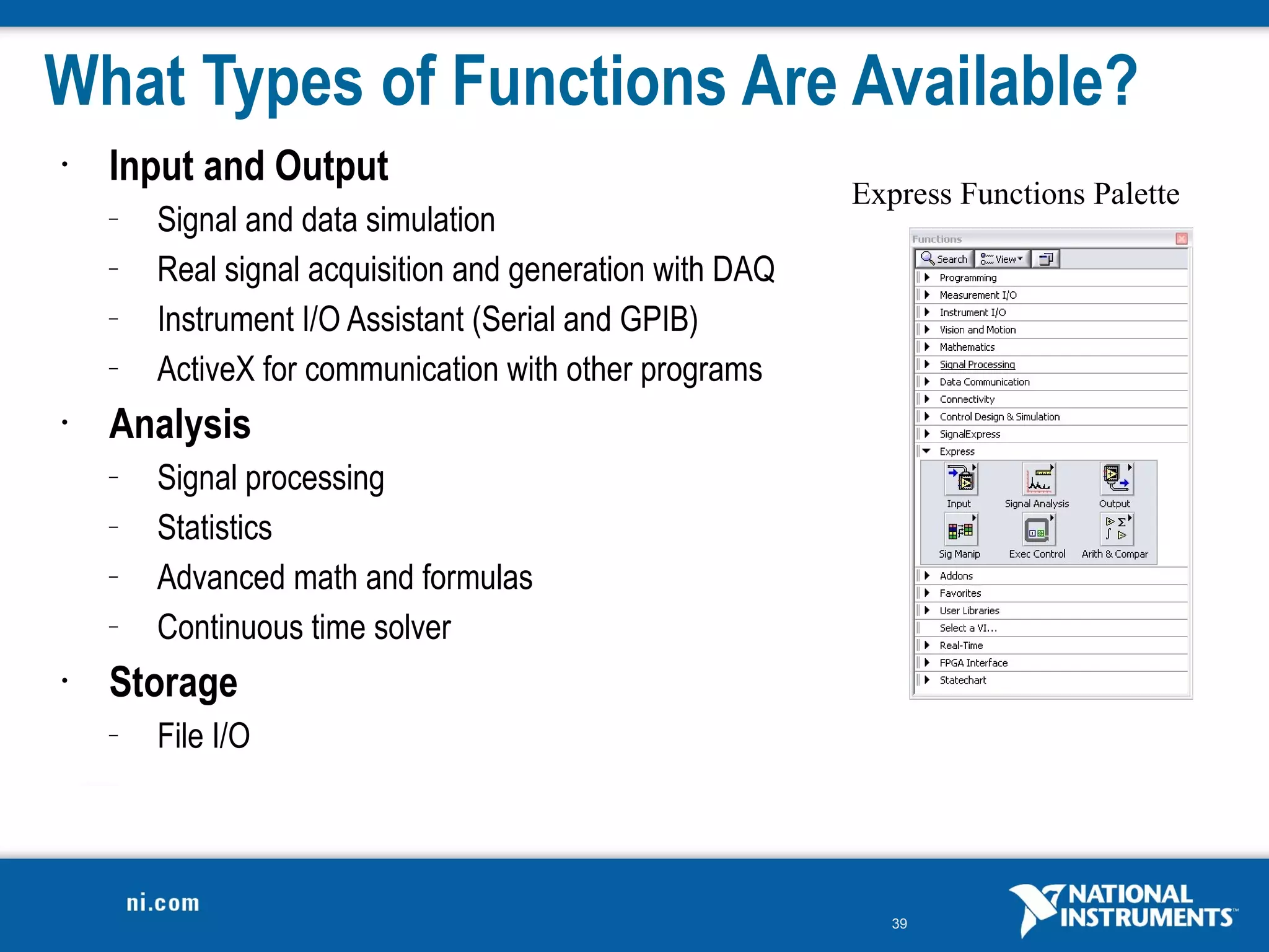 What Types of Functions Are Available?
•   Input and Output
                                                          Express Functions Palette
    –   Signal and data simulation
    –   Real signal acquisition and generation with DAQ
    –   Instrument I/O Assistant (Serial and GPIB)
    –   ActiveX for communication with other programs
•   Analysis
    –   Signal processing
    –   Statistics
    –   Advanced math and formulas
    –   Continuous time solver
•   Storage
    –   File I/O




                                                             39
 