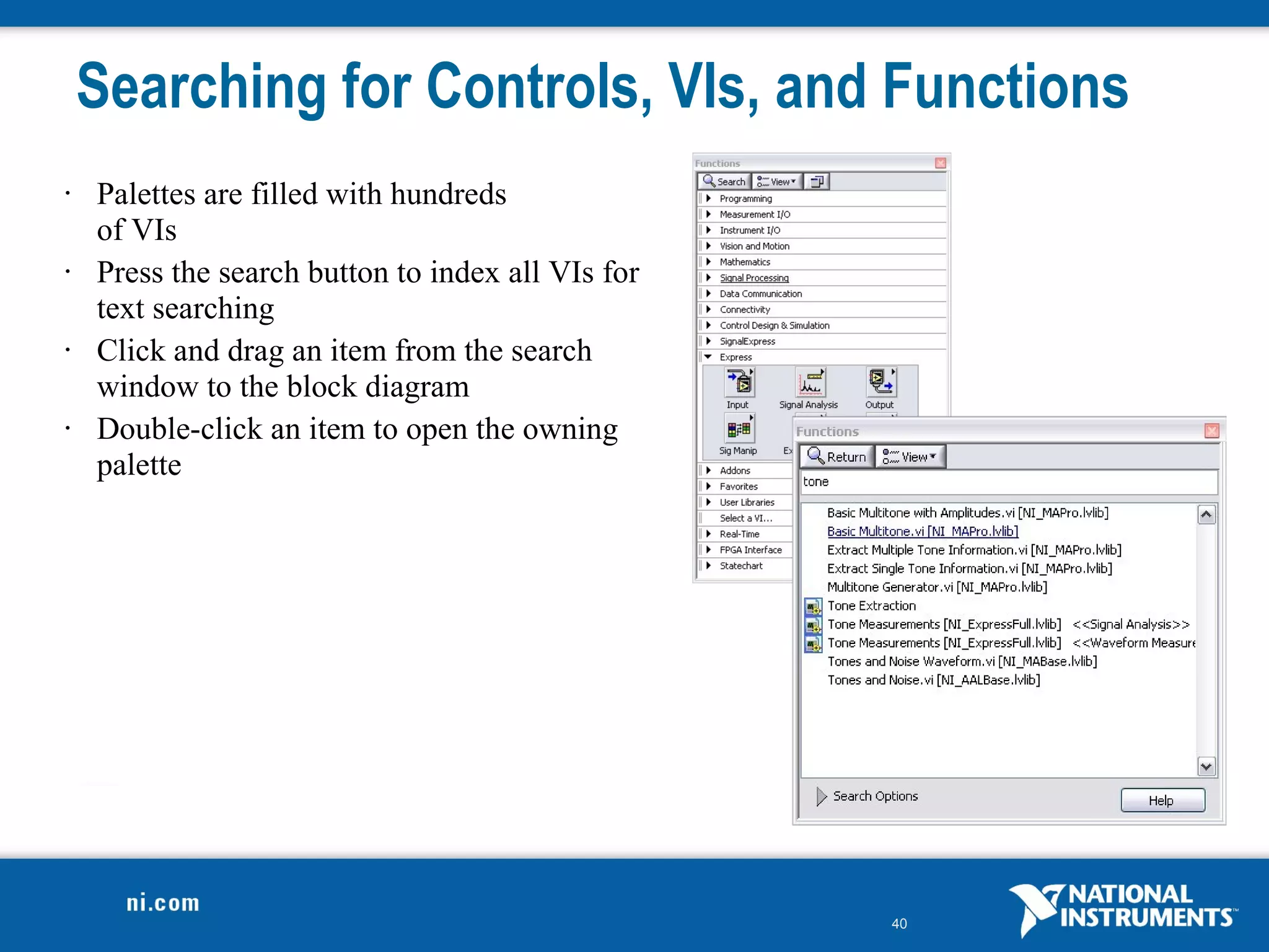 Searching for Controls, VIs, and Functions
•   Palettes are filled with hundreds
    of VIs
•   Press the search button to index all VIs for
    text searching
•   Click and drag an item from the search
    window to the block diagram
•   Double-click an item to open the owning
    palette




                                                   40
 