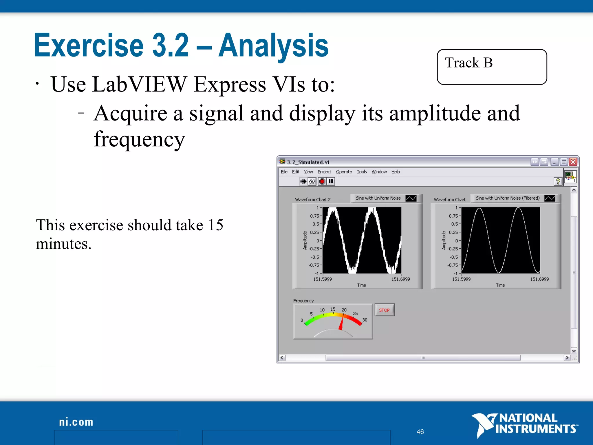 Exercise 3.2 – Analysis                        Track B
•   Use LabVIEW Express VIs to:
      – Acquire a signal and display its amplitude and

        frequency


This exercise should take 15
minutes.




                                          46
 