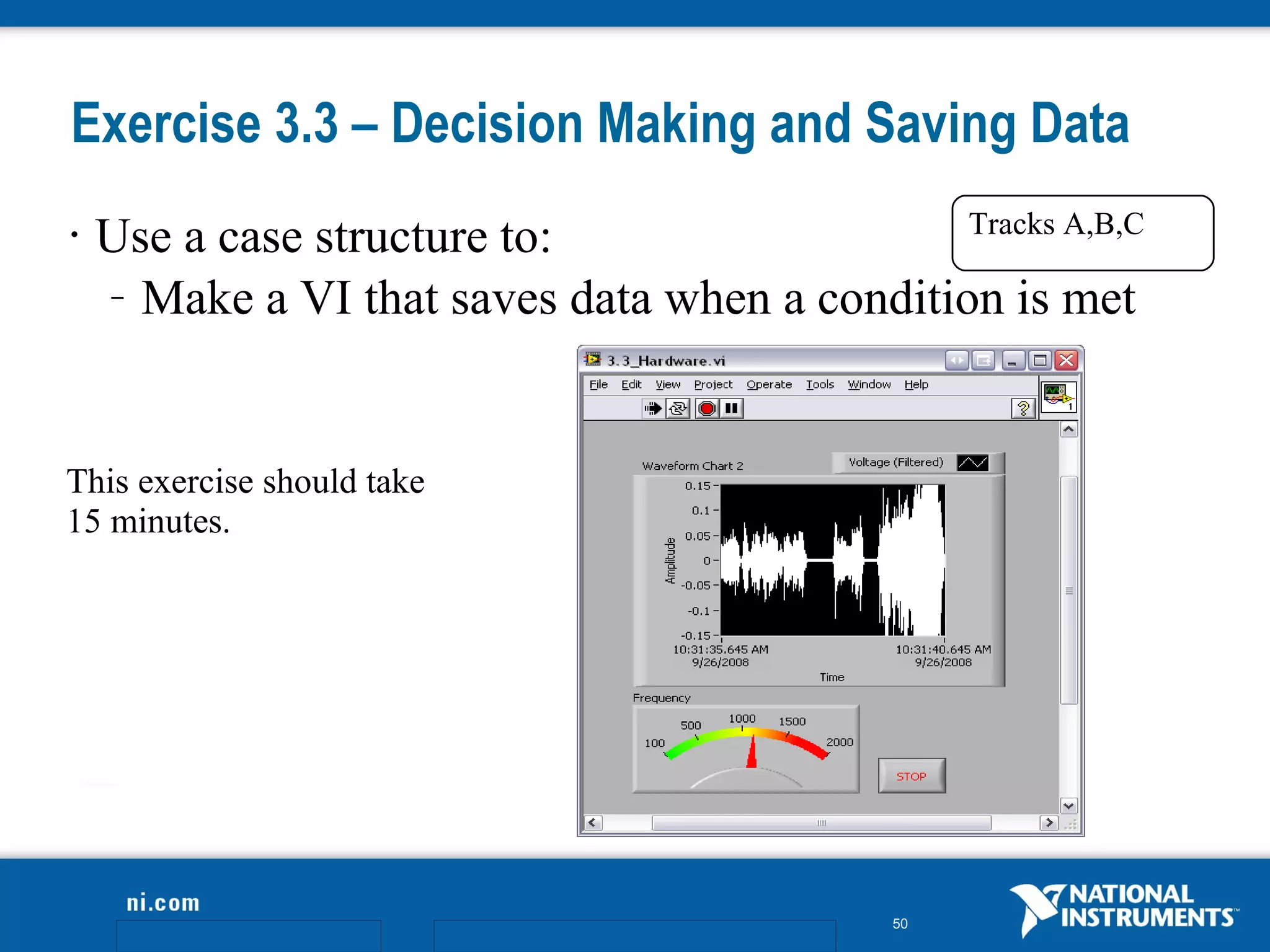 Exercise 3.3 – Decision Making and Saving Data
                                               Tracks A,B,C
•   Use a case structure to:
    – Make a VI that saves data when a condition is met




This exercise should take
15 minutes.




                                             50
 