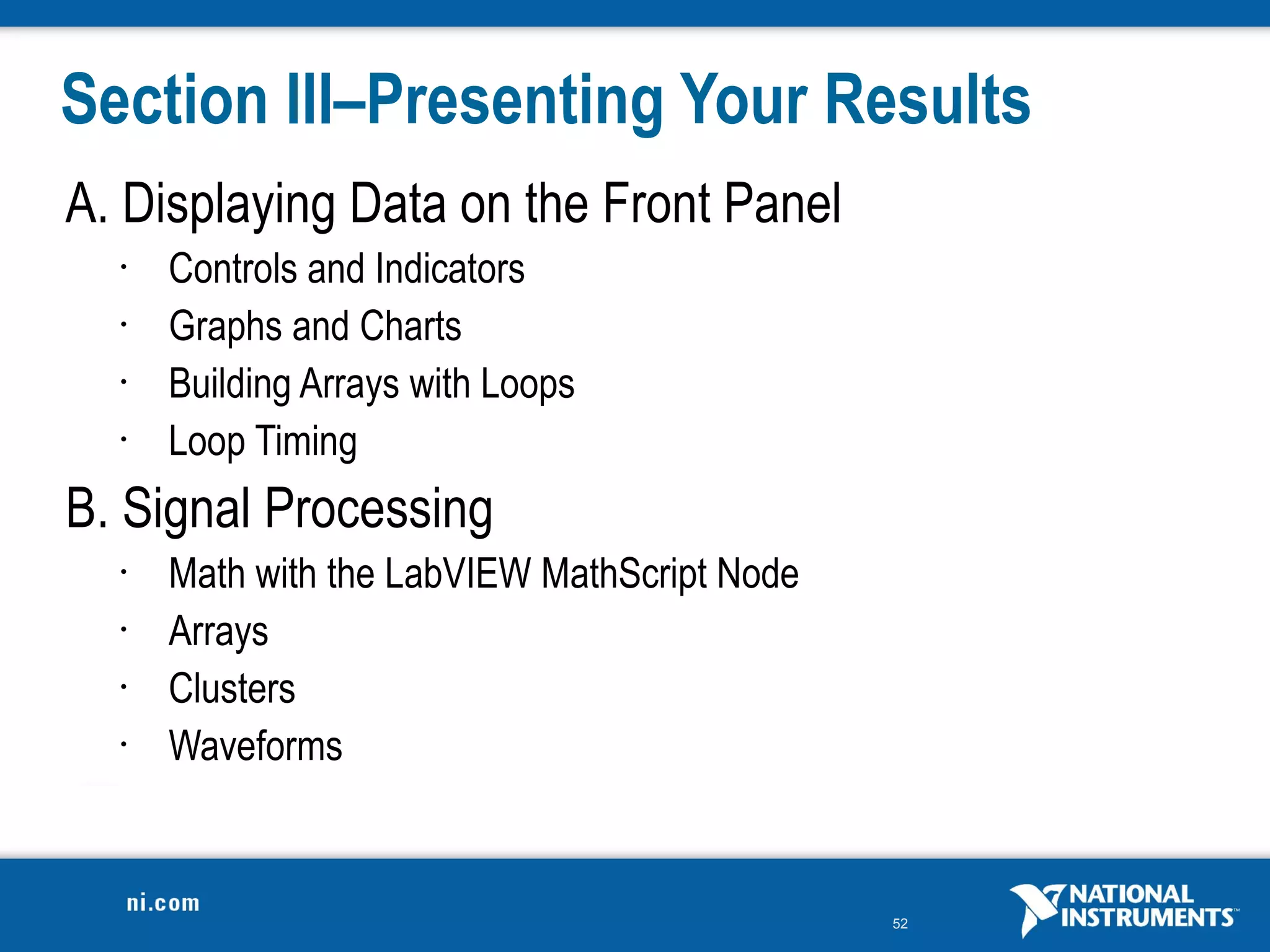 Section III–Presenting Your Results
A. Displaying Data on the Front Panel
  •   Controls and Indicators
  •   Graphs and Charts
  •   Building Arrays with Loops
  •   Loop Timing
B. Signal Processing
  •   Math with the LabVIEW MathScript Node
  •   Arrays
  •   Clusters
  •   Waveforms


                                              52
 