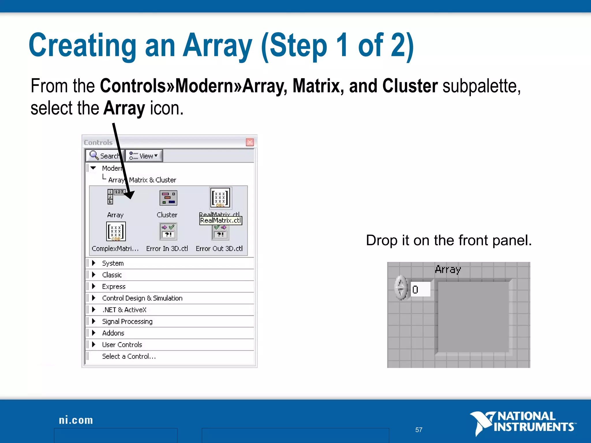 Creating an Array (Step 1 of 2)
From the Controls»Modern»Array, Matrix, and Cluster subpalette,
select the Array icon.




                                           Drop it on the front panel.




                                                   57
 
