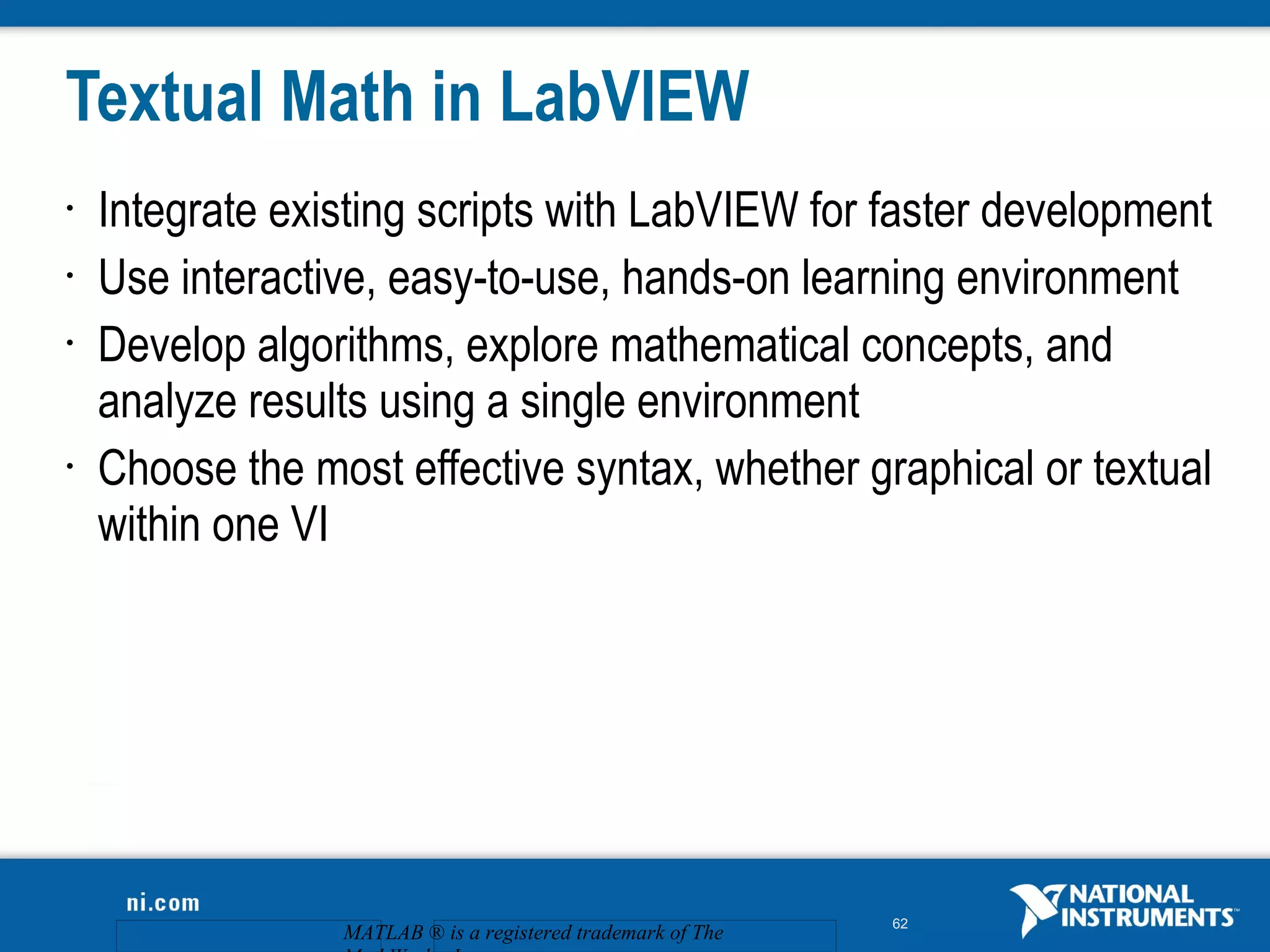 Textual Math in LabVIEW
•   Integrate existing scripts with LabVIEW for faster development
•   Use interactive, easy-to-use, hands-on learning environment
•   Develop algorithms, explore mathematical concepts, and
    analyze results using a single environment
•   Choose the most effective syntax, whether graphical or textual
    within one VI




                                                             62
                 MATLAB ® is a registered trademark of The
 