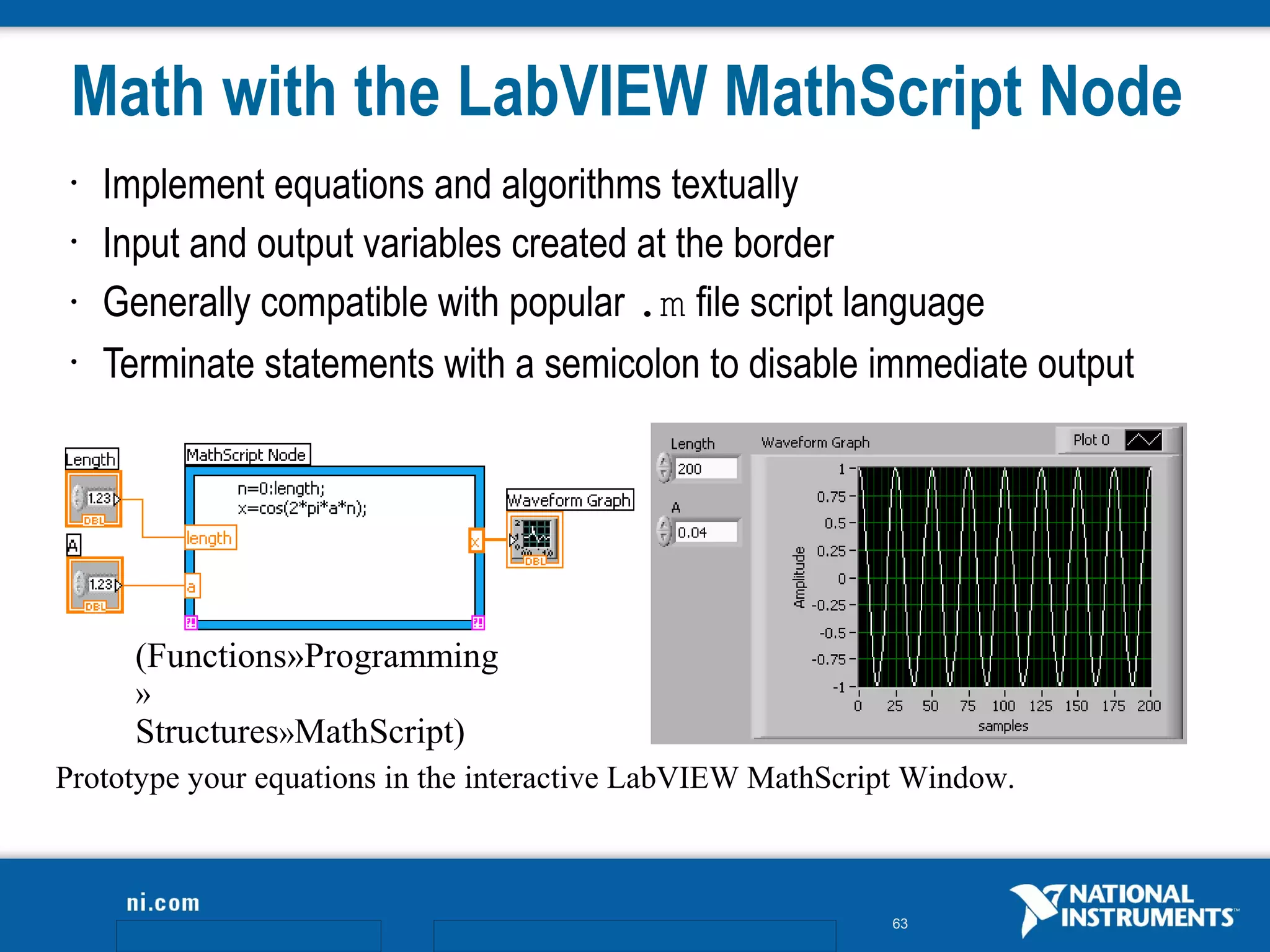 Math with the LabVIEW MathScript Node
 •   Implement equations and algorithms textually
 •   Input and output variables created at the border
 •   Generally compatible with popular .m file script language
 •   Terminate statements with a semicolon to disable immediate output




       (Functions»Programming
       »
       Structures»MathScript)
Prototype your equations in the interactive LabVIEW MathScript Window.



                                                             63
 