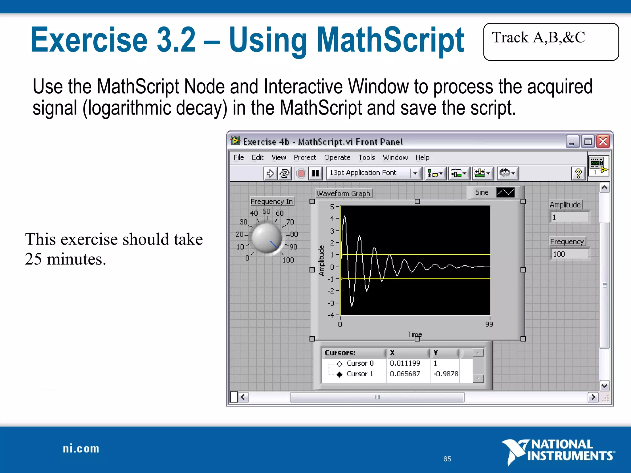 Exercise 3.2 – Using MathScript                           Track A,B,&C


 Use the MathScript Node and Interactive Window to process the acquired
 signal (logarithmic decay) in the MathScript and save the script.




This exercise should take
25 minutes.




                                                    65
 