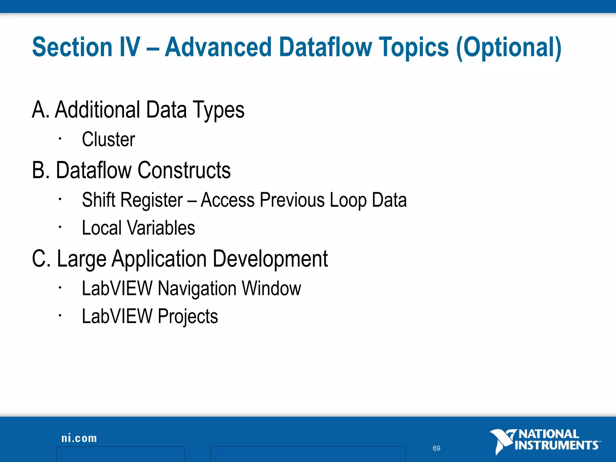 Section IV – Advanced Dataflow Topics (Optional)

A. Additional Data Types
   •   Cluster
B. Dataflow Constructs
   •   Shift Register – Access Previous Loop Data
   •   Local Variables
C. Large Application Development
   •   LabVIEW Navigation Window
   •   LabVIEW Projects




                                                    69
 