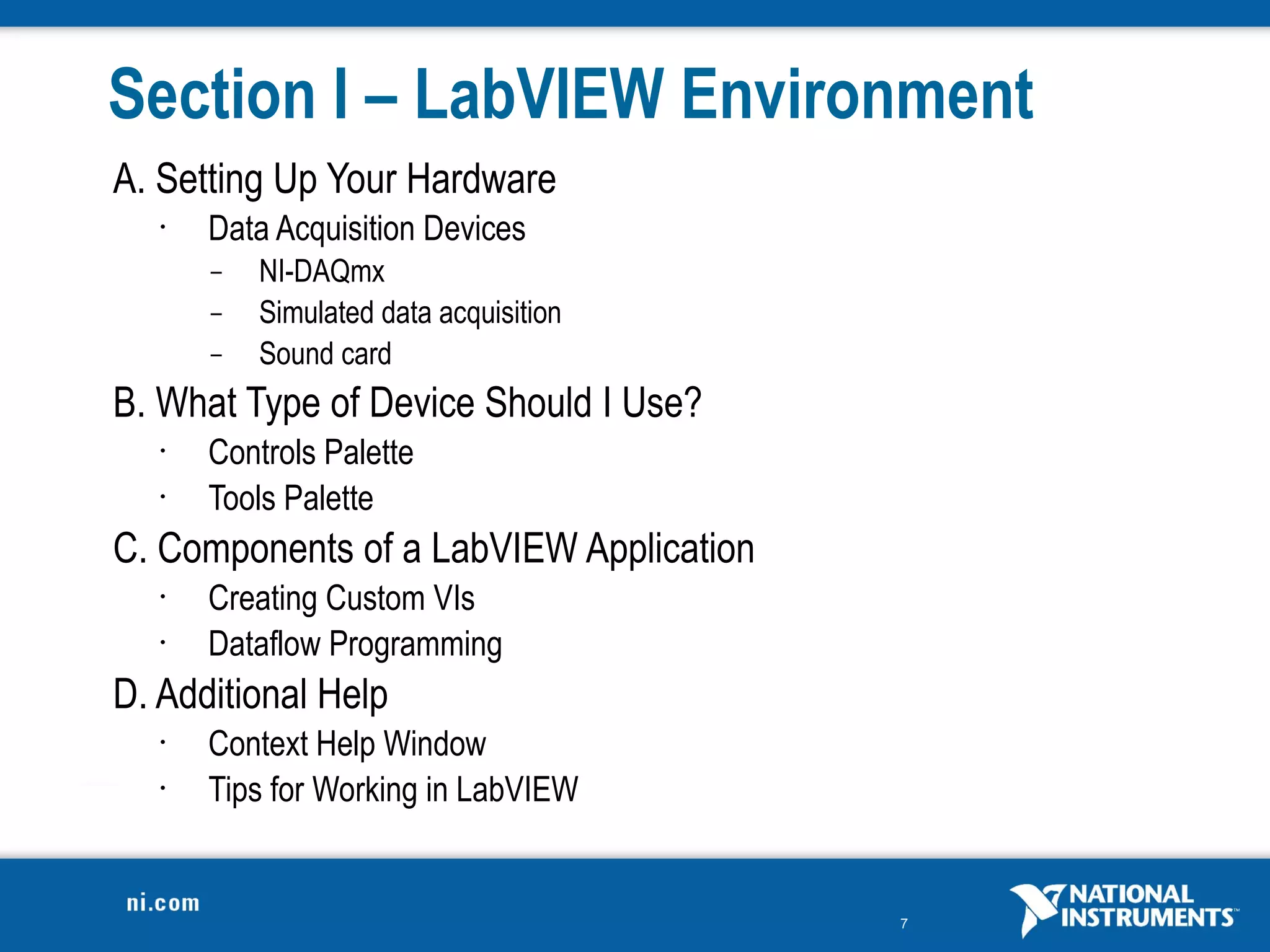 Section I – LabVIEW Environment
A. Setting Up Your Hardware
   •   Data Acquisition Devices
       –   NI-DAQmx
       –   Simulated data acquisition
       –   Sound card
B. What Type of Device Should I Use?
   •   Controls Palette
   •   Tools Palette
C. Components of a LabVIEW Application
   •   Creating Custom VIs
   •   Dataflow Programming
D. Additional Help
   •   Context Help Window
   •   Tips for Working in LabVIEW


                                         7
 