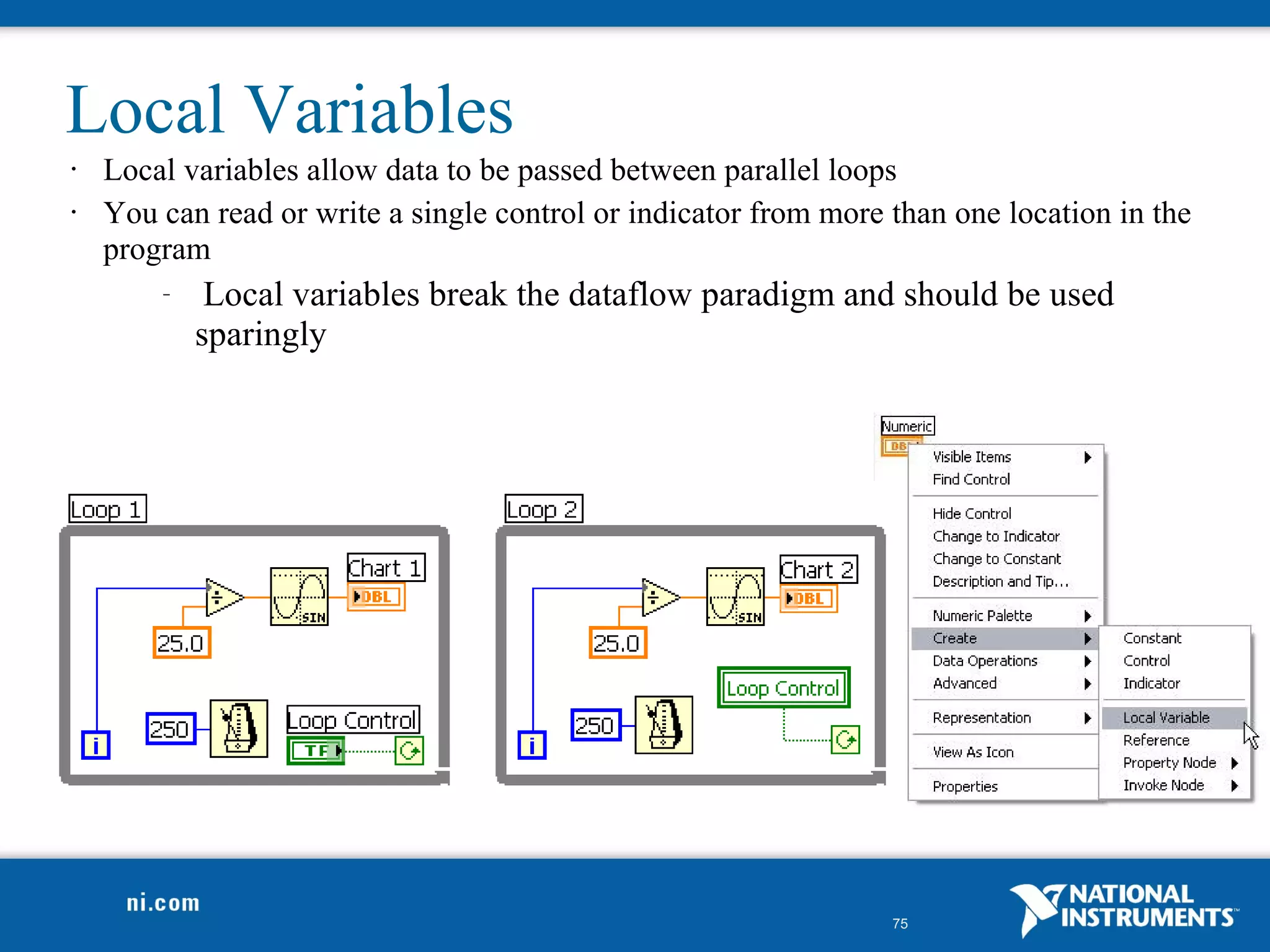 Local Variables
•   Local variables allow data to be passed between parallel loops
•   You can read or write a single control or indicator from more than one location in the
    program
        –    Local variables break the dataflow paradigm and should be used
            sparingly




                                                                  75
 