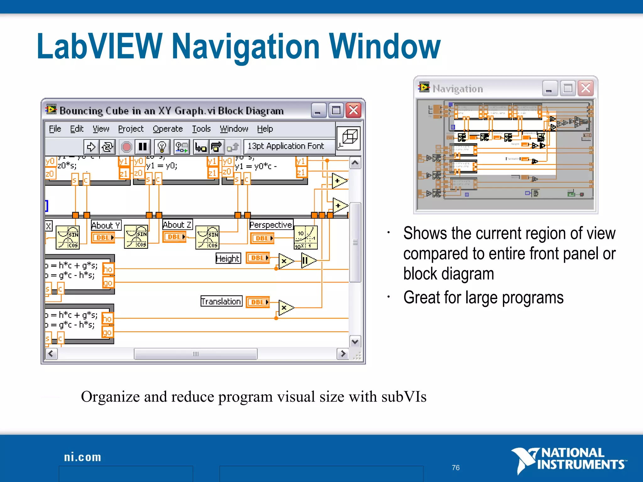 LabVIEW Navigation Window



                                               •   Shows the current region of view
                                                   compared to entire front panel or
                                                   block diagram
                                               •   Great for large programs




  Organize and reduce program visual size with subVIs



                                                          76
 