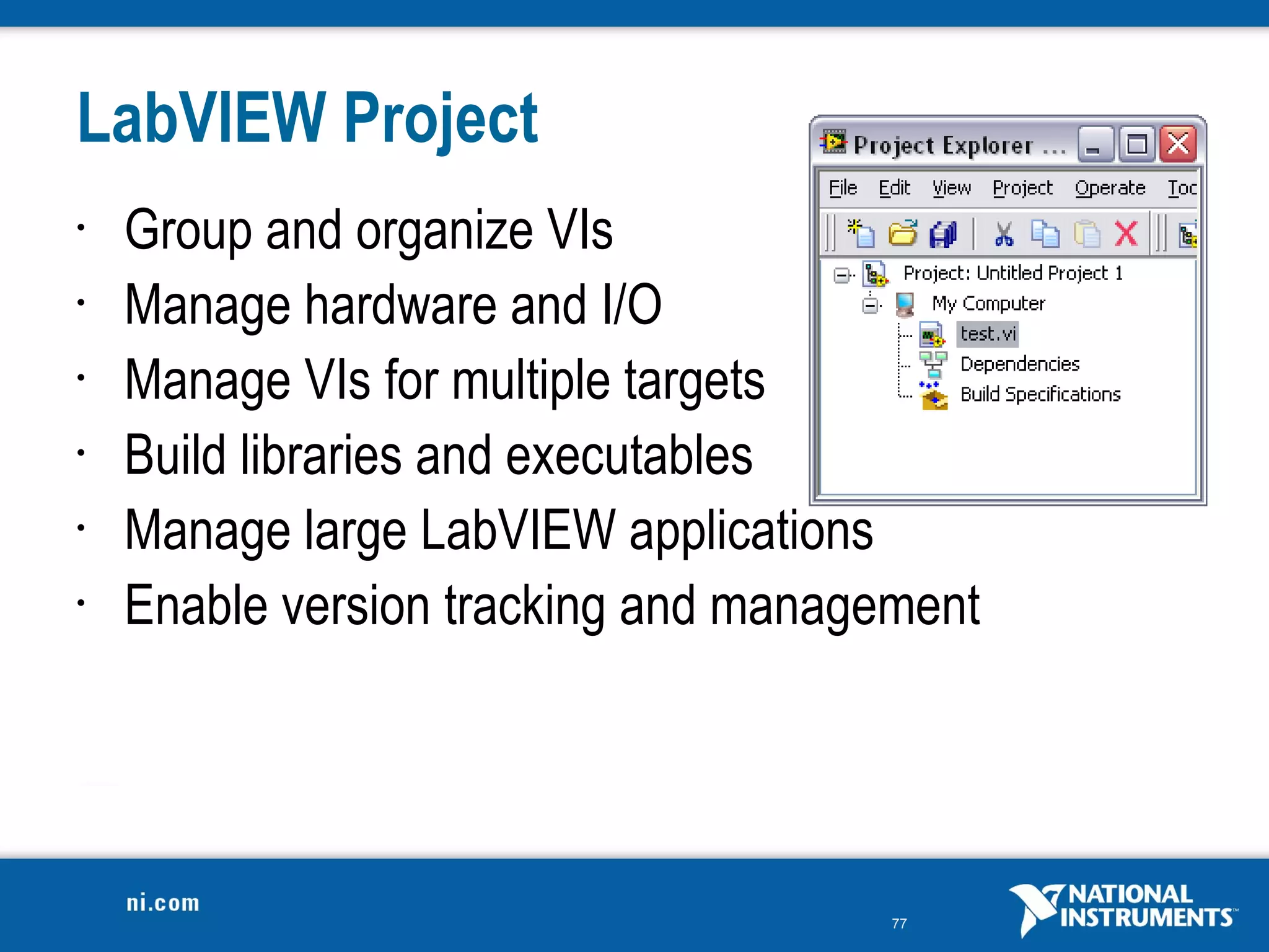 LabVIEW Project
•   Group and organize VIs
•   Manage hardware and I/O
•   Manage VIs for multiple targets
•   Build libraries and executables
•   Manage large LabVIEW applications
•   Enable version tracking and management




                                      77
 