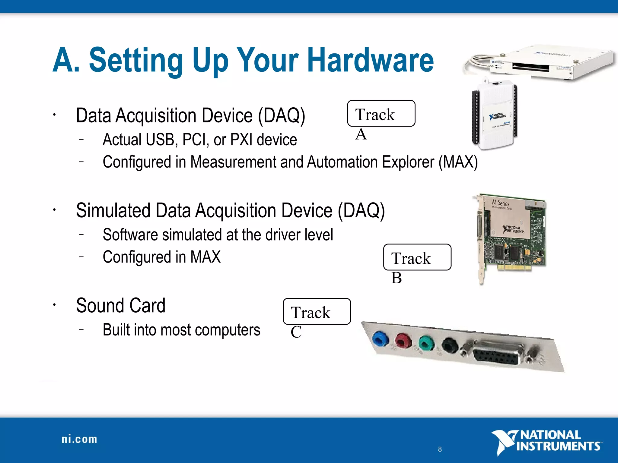 A. Setting Up Your Hardware
•   Data Acquisition Device (DAQ)                Track
    –   Actual USB, PCI, or PXI device           A
    –   Configured in Measurement and Automation Explorer (MAX)

•   Simulated Data Acquisition Device (DAQ)
    –   Software simulated at the driver level
    –   Configured in MAX                            Track
                                                     B
•   Sound Card                        Track
    –   Built into most computers     C




                                                             8
 
