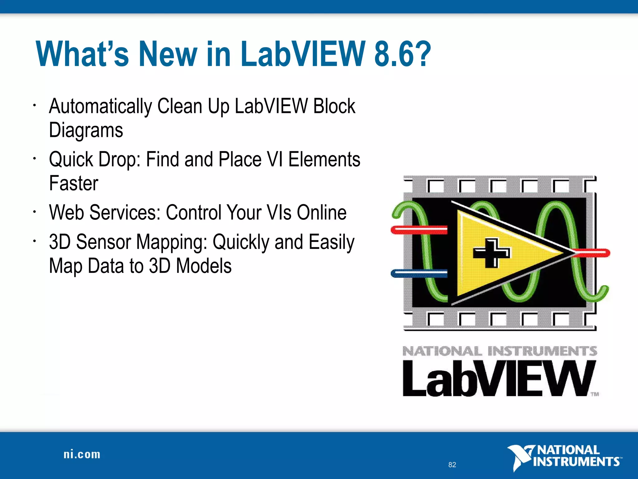 What’s New in LabVIEW 8.6?
•   Automatically Clean Up LabVIEW Block
    Diagrams
•   Quick Drop: Find and Place VI Elements
    Faster
•   Web Services: Control Your VIs Online
•   3D Sensor Mapping: Quickly and Easily
    Map Data to 3D Models




                                             82
 