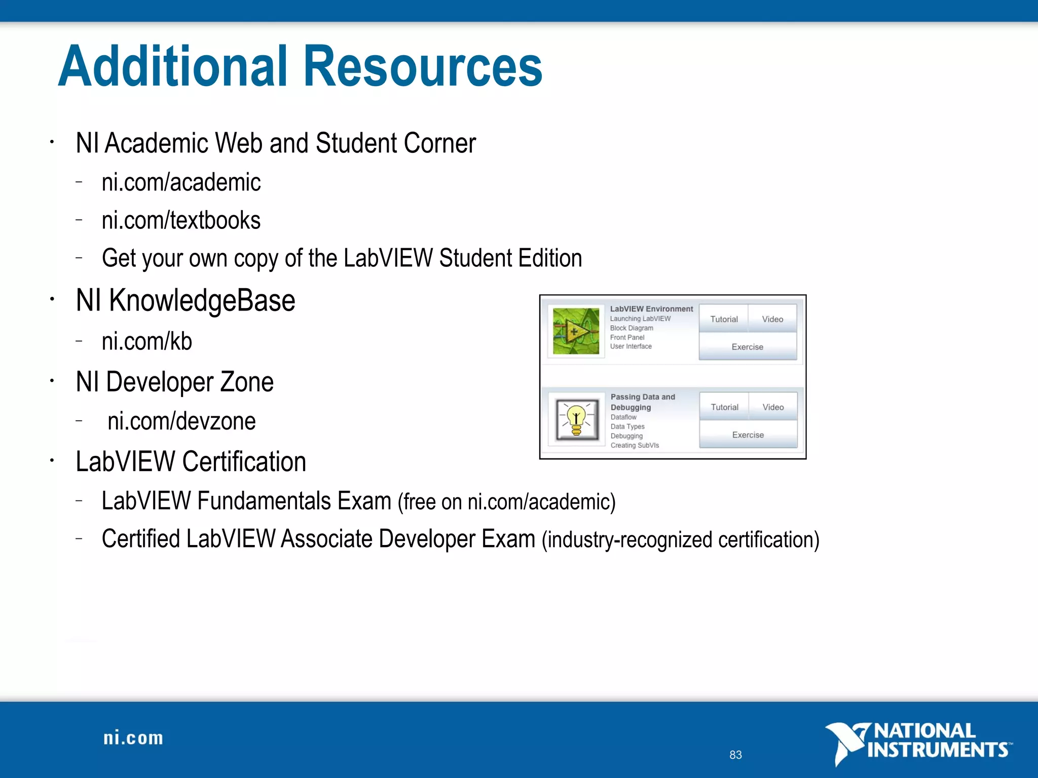 Additional Resources
•   NI Academic Web and Student Corner
    –   ni.com/academic
    –   ni.com/textbooks
    –   Get your own copy of the LabVIEW Student Edition
•   NI KnowledgeBase
    –   ni.com/kb
•   NI Developer Zone
    –   ni.com/devzone
•   LabVIEW Certification
    –   LabVIEW Fundamentals Exam (free on ni.com/academic)
    –   Certified LabVIEW Associate Developer Exam (industry-recognized certification)




                                                                            83
 