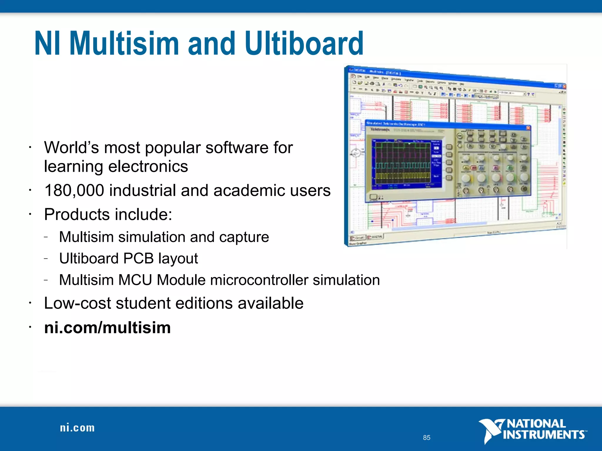 NI Multisim and Ultiboard

•   World’s most popular software for
    learning electronics
•   180,000 industrial and academic users
•   Products include:
    –   Multisim simulation and capture
    –   Ultiboard PCB layout
    –   Multisim MCU Module microcontroller simulation
•   Low-cost student editions available
•   ni.com/multisim




                                                         85
 
