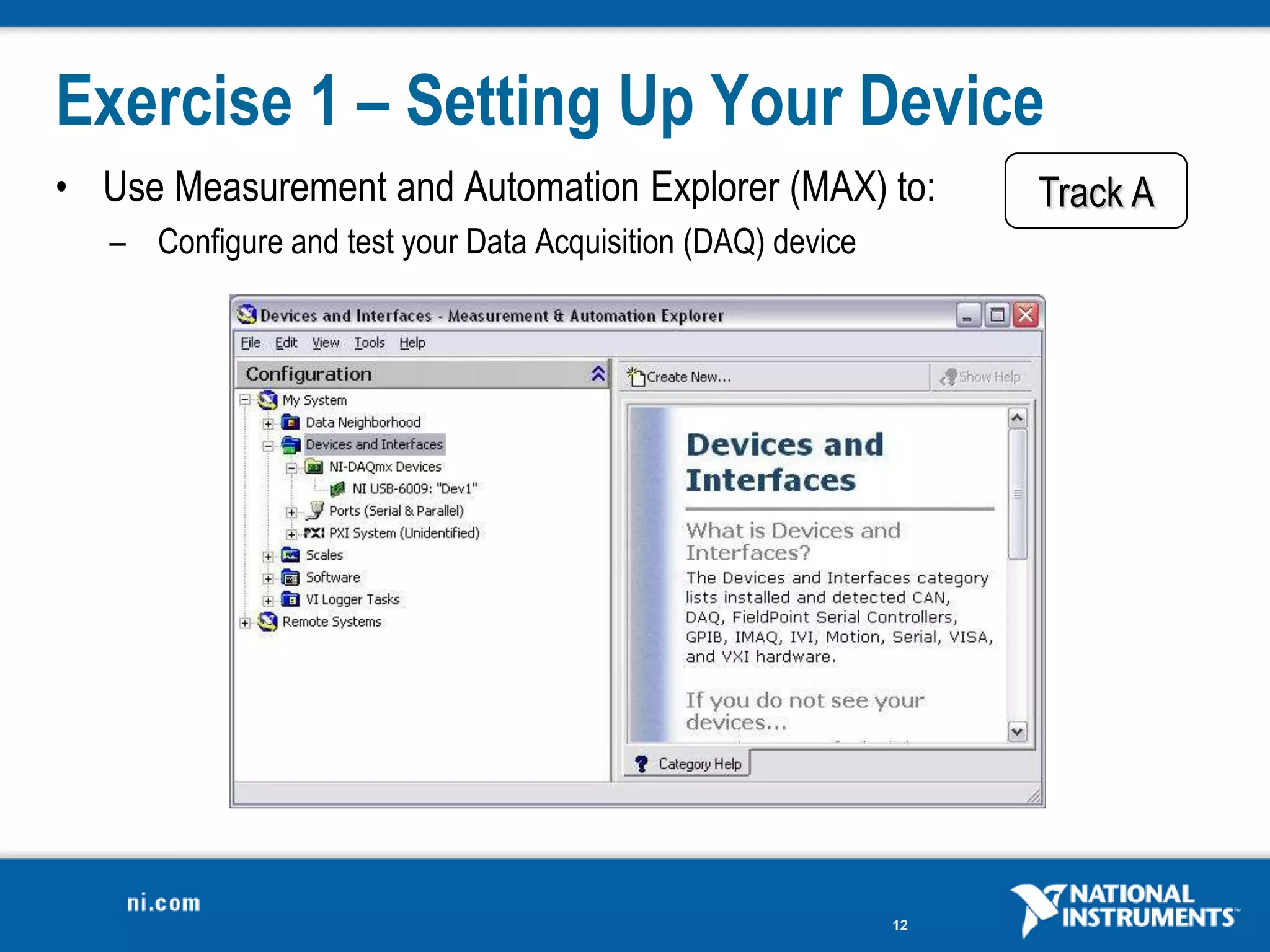 Exercise 1 – Setting Up Your Device
• Use Measurement and Automation Explorer (MAX) to:               Track A
   – Configure and test your Data Acquisition (DAQ) device




                                                             12
 